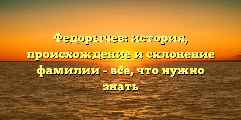 Федорычев: история, происхождение и склонение фамилии - все, что нужно знать