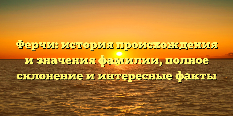 Ферчи: история происхождения и значения фамилии, полное склонение и интересные факты