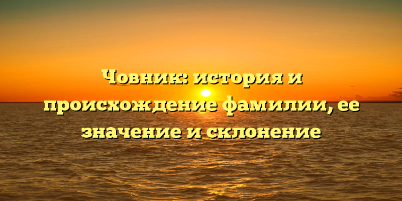 Човник: история и происхождение фамилии, ее значение и склонение