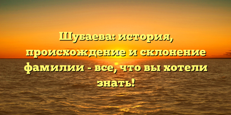 Шубаева: история, происхождение и склонение фамилии - все, что вы хотели знать!