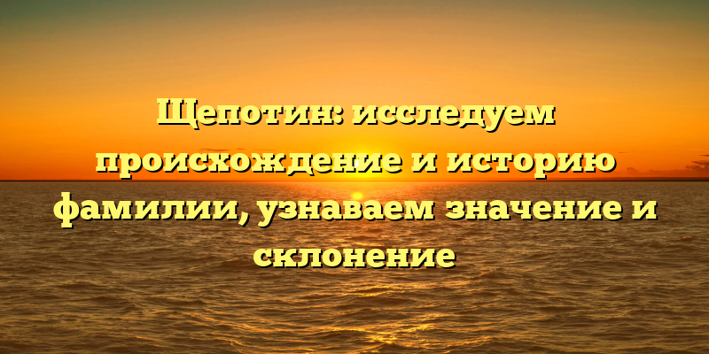 Щепотин: исследуем происхождение и историю фамилии, узнаваем значение и склонение