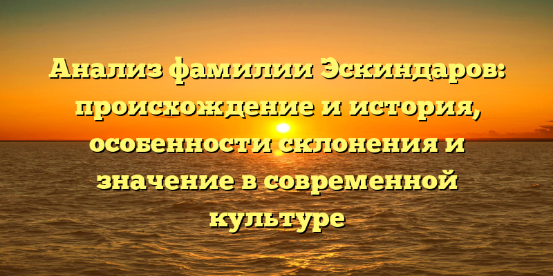 Анализ фамилии Эскиндаров: происхождение и история, особенности склонения и значение в современной культуре