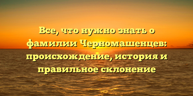 Все, что нужно знать о фамилии Черномашенцев: происхождение, история и правильное склонение
