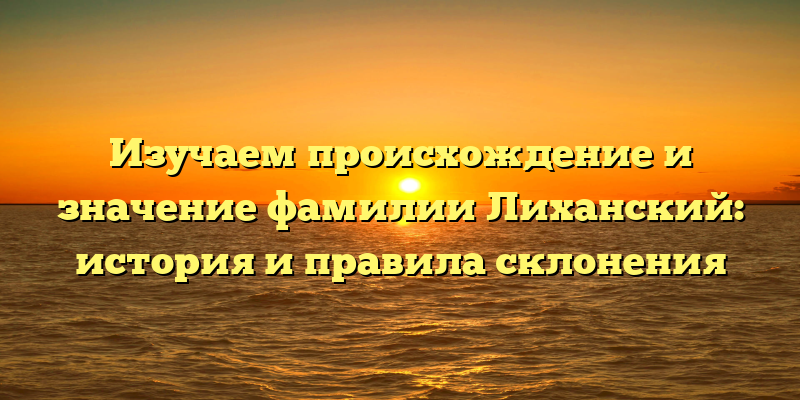Изучаем происхождение и значение фамилии Лиханский: история и правила склонения