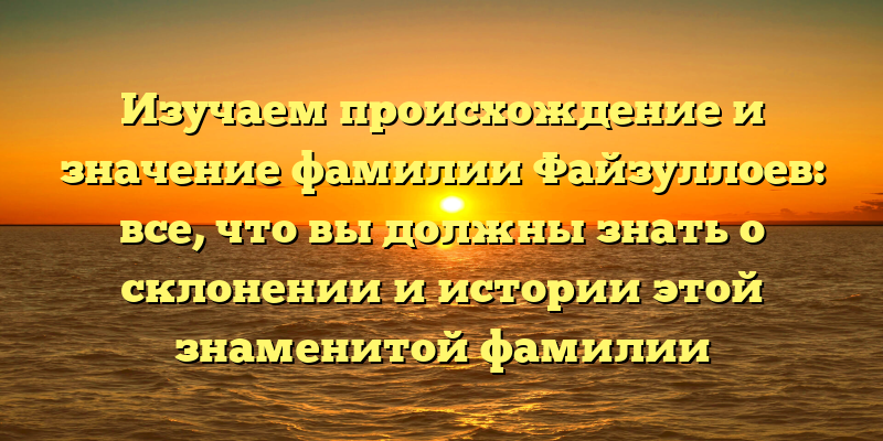 Изучаем происхождение и значение фамилии Файзуллоев: все, что вы должны знать о склонении и истории этой знаменитой фамилии