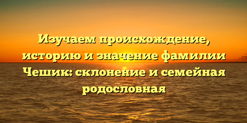 Изучаем происхождение, историю и значение фамилии Чешик: склонение и семейная родословная
