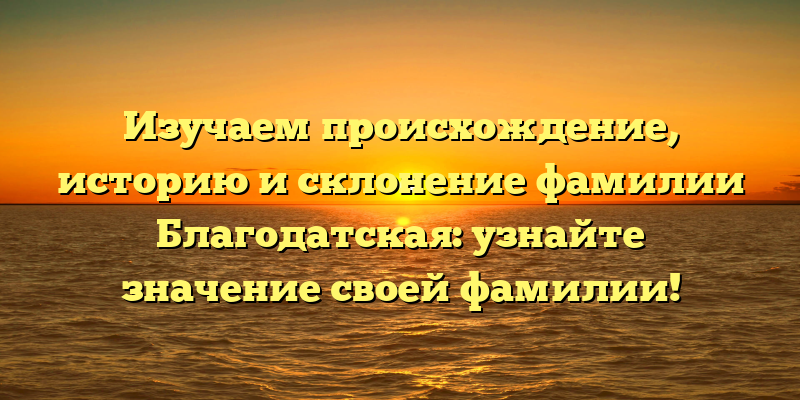Изучаем происхождение, историю и склонение фамилии Благодатская: узнайте значение своей фамилии!