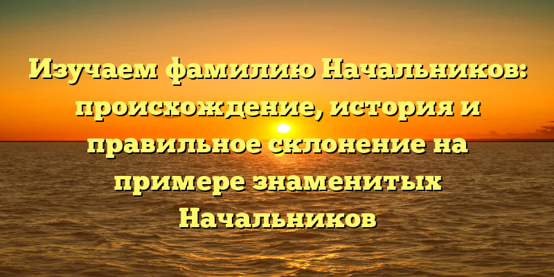 Изучаем фамилию Начальников: происхождение, история и правильное склонение на примере знаменитых Начальников
