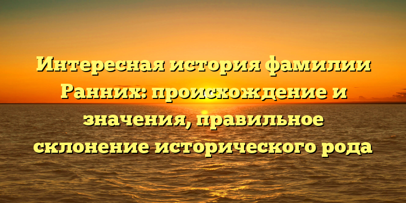 Интересная история фамилии Ранних: происхождение и значения, правильное склонение исторического рода