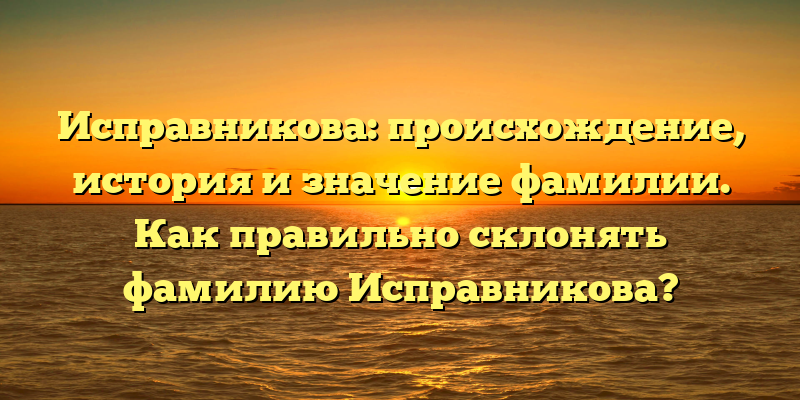 Исправникова: происхождение, история и значение фамилии. Как правильно склонять фамилию Исправникова?