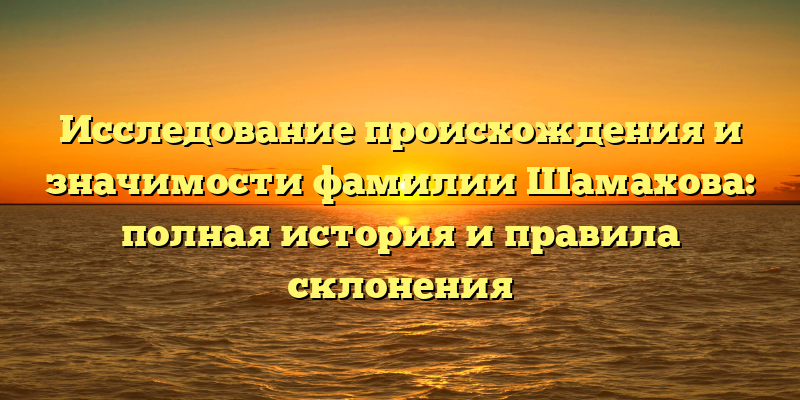 Исследование происхождения и значимости фамилии Шамахова: полная история и правила склонения