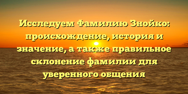 Исследуем Фамилию Знойко: происхождение, история и значение, а также правильное склонение фамилии для уверенного общения