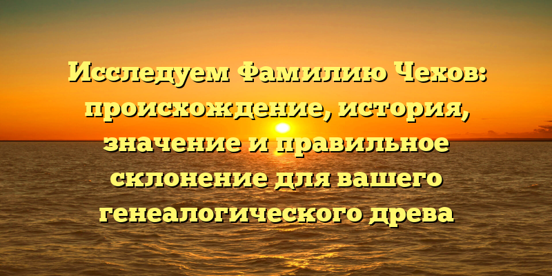 Исследуем Фамилию Чехов: происхождение, история, значение и правильное склонение для вашего генеалогического древа