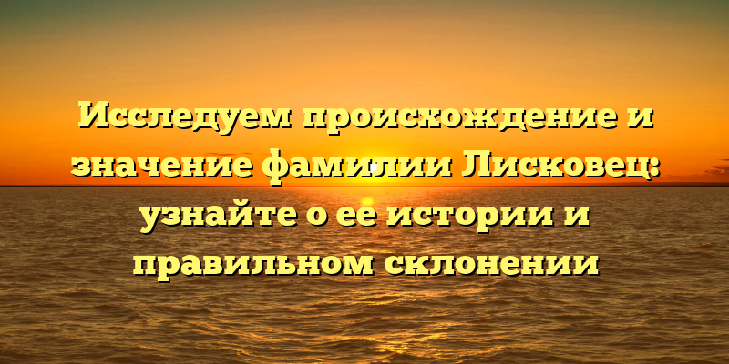 Исследуем происхождение и значение фамилии Лисковец: узнайте о ее истории и правильном склонении