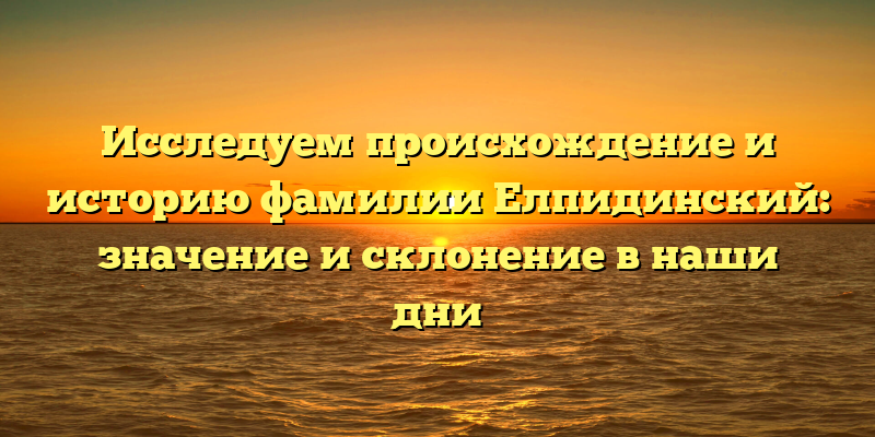 Исследуем происхождение и историю фамилии Елпидинский: значение и склонение в наши дни