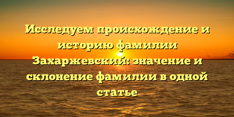 Исследуем происхождение и историю фамилии Захаржевский: значение и склонение фамилии в одной статье