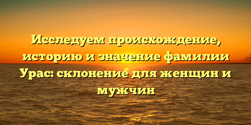 Исследуем происхождение, историю и значение фамилии Урас: склонение для женщин и мужчин