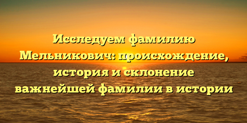 Исследуем фамилию Мельникович: происхождение, история и склонение важнейшей фамилии в истории