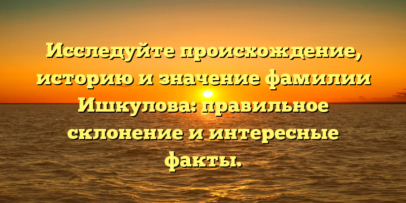 Исследуйте происхождение, историю и значение фамилии Ишкулова: правильное склонение и интересные факты.