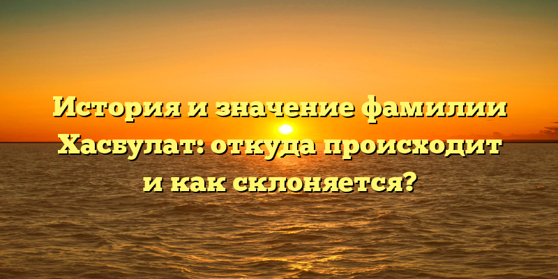 История и значение фамилии Хасбулат: откуда происходит и как склоняется?