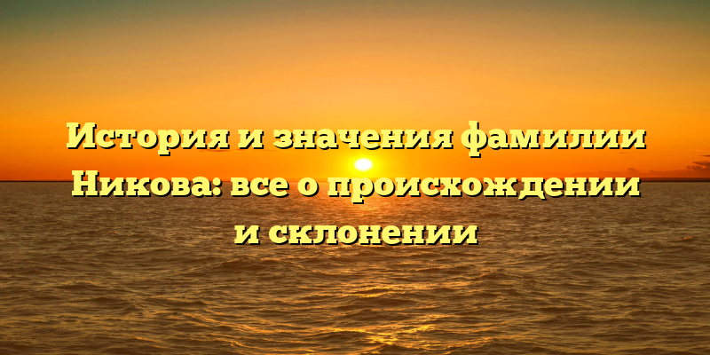 История и значения фамилии Никова: все о происхождении и склонении