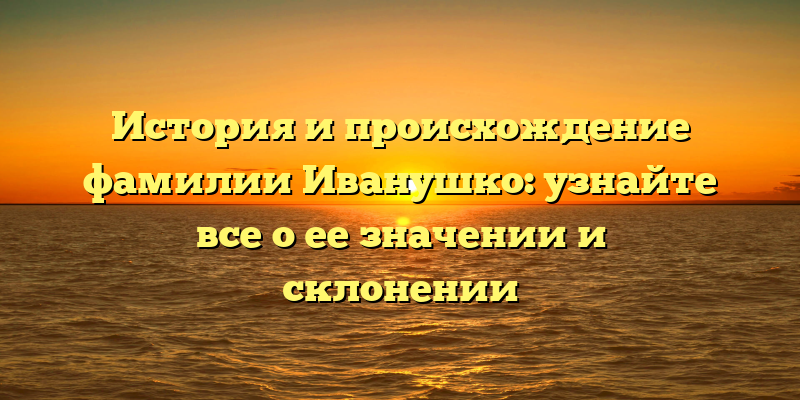 История и происхождение фамилии Иванушко: узнайте все о ее значении и склонении