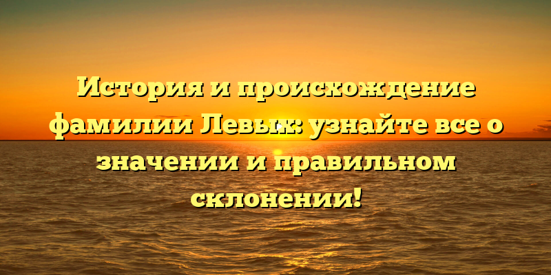 История и происхождение фамилии Левых: узнайте все о значении и правильном склонении!