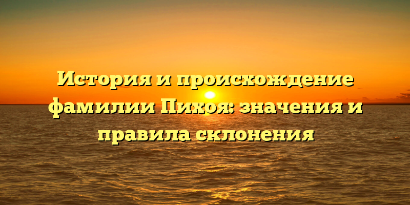 История и происхождение фамилии Пихоя: значения и правила склонения