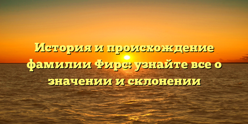 История и происхождение фамилии Фирс: узнайте все о значении и склонении