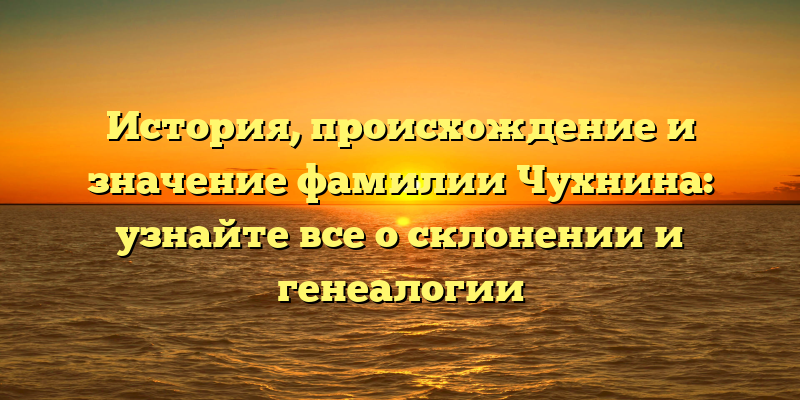 История, происхождение и значение фамилии Чухнина: узнайте все о склонении и генеалогии