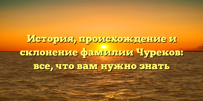 История, происхождение и склонение фамилии Чуреков: все, что вам нужно знать