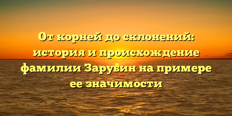 От корней до склонений: история и происхождение фамилии Зарубин на примере ее значимости