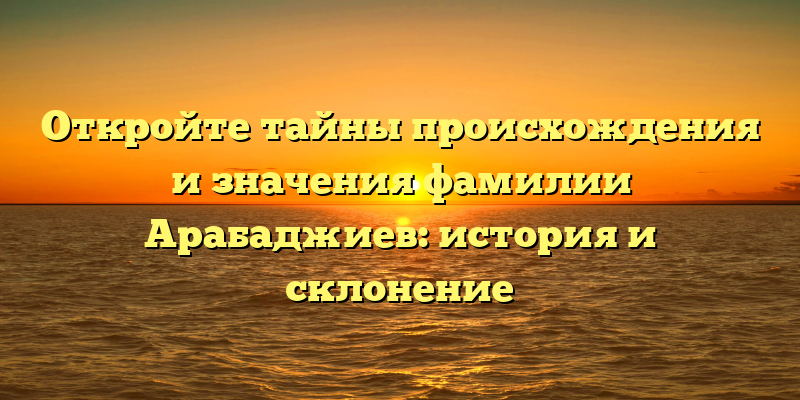 Откройте тайны происхождения и значения фамилии Арабаджиев: история и склонение