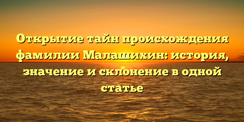 Открытие тайн происхождения фамилии Малашихин: история, значение и склонение в одной статье