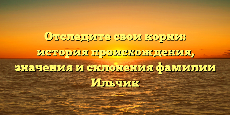 Отследите свои корни: история происхождения, значения и склонения фамилии Ильчик