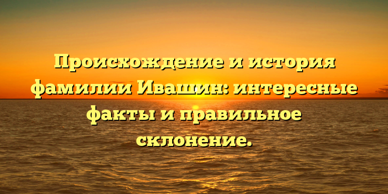 Происхождение и история фамилии Ивашин: интересные факты и правильное склонение.