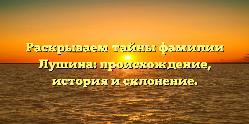 Раскрываем тайны фамилии Лушина: происхождение, история и склонение.
