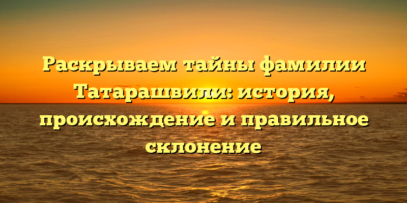 Раскрываем тайны фамилии Татарашвили: история, происхождение и правильное склонение