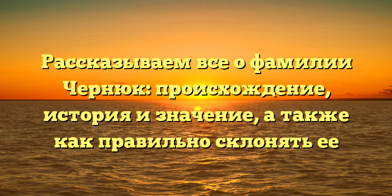 Рассказываем все о фамилии Чернюк: происхождение, история и значение, а также как правильно склонять ее
