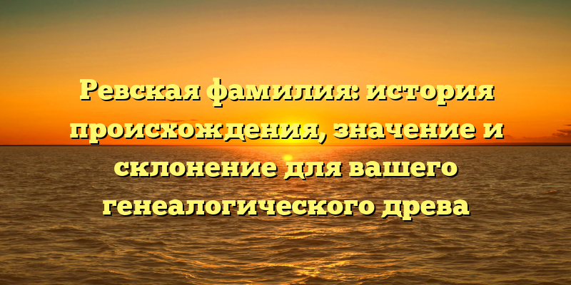 Ревская фамилия: история происхождения, значение и склонение для вашего генеалогического древа