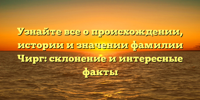 Узнайте все о происхождении, истории и значении фамилии Чирг: склонение и интересные факты