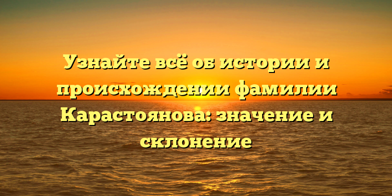 Узнайте всё об истории и происхождении фамилии Карастоянова: значение и склонение