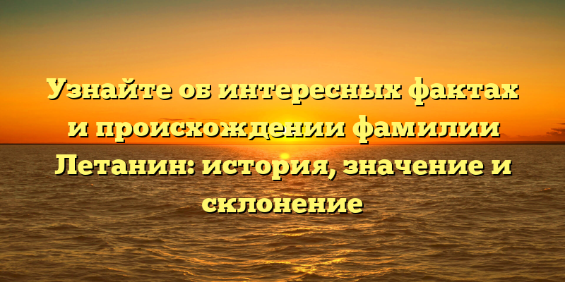 Узнайте об интересных фактах и происхождении фамилии Летанин: история, значение и склонение