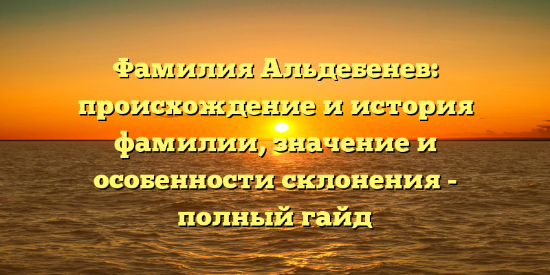 Фамилия Альдебенев: происхождение и история фамилии, значение и особенности склонения - полный гайд