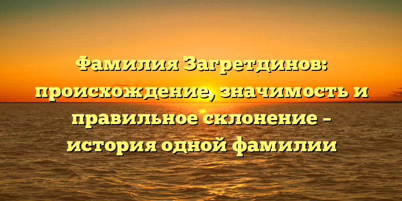 Фамилия Загретдинов: происхождение, значимость и правильное склонение – история одной фамилии