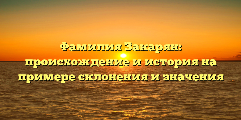 Фамилия Закарян: происхождение и история на примере склонения и значения