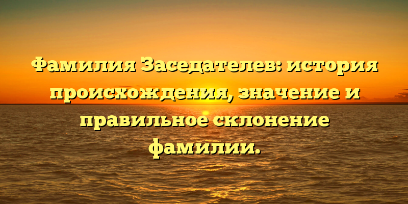 Фамилия Заседателев: история происхождения, значение и правильное склонение фамилии.