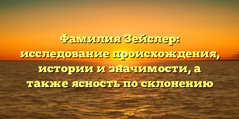 Фамилия Зейслер: исследование происхождения, истории и значимости, а также ясность по склонению