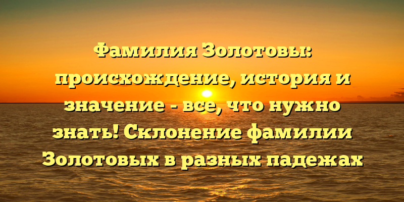 Фамилия Золотовы: происхождение, история и значение - все, что нужно знать! Склонение фамилии Золотовых в разных падежах