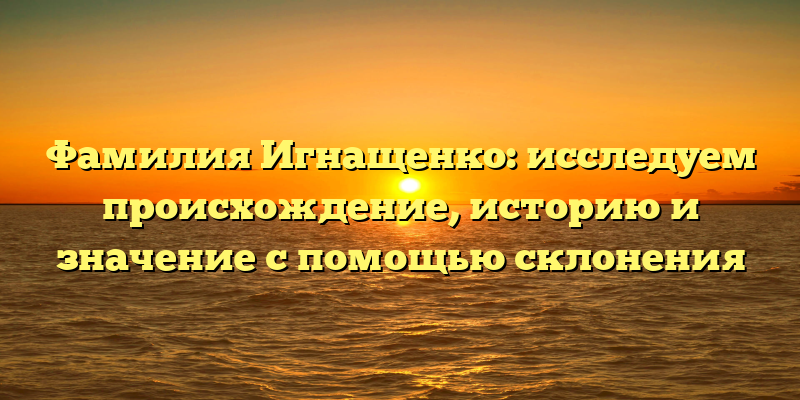 Фамилия Игнащенко: исследуем происхождение, историю и значение с помощью склонения